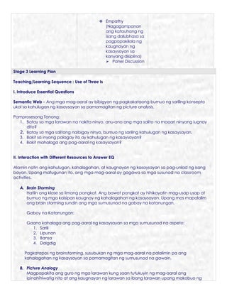  Empathy
                                               (Nagagampanan
                                               ang katauhang ng
                                               isang dalubhasa sa
                                               pagpapakilala ng
                                               kaugnayan ng
                                               kasaysayan sa
                                               kanyang disiplina)
                                                Panel Discussion

Stage 3 Learning Plan

Teaching/Learning Sequence : Use of Three Is

I. Introduce Essential Questions

Semantic Web – Ang mga mag-aaral ay bibigyan ng pagkakataong bumuo ng sariling konsepto
ukol sa kahulugan ng kasaysayan sa pamamagitan ng picture analysis.

Pamprosesong Tanong:
  1. Batay sa mga larawan na nakita ninyo, anu-ano ang mga salita na maaari ninyong iugnay
     dito?
  2. Batay sa mga salitang naibigay ninyo, bumuo ng sariling kahulugan ng kasaysayan.
  3. Bakit sa inyong palagay ito ay kahulugan ng kasaysayan?
  4. Bakit mahalaga ang pag-aaral ng kasaysayan?


II. Interaction with Different Resources to Answer EQ

Alamin natin ang kahulugan, kahalagahan, at kaugnayan ng kasaysayan sa pag-unlad ng isang
bayan. Upang matugunan ito, ang mga mag-aaral ay gagawa sa mga susunod na classroom
activities.

   A. Brain Storming
      Hatiin ang klase sa limang pangkat. Ang bawat pangkat ay hihikayatin mag-usap usap at
      bumuo ng mga kaisipan kaugnay ng kahalagahan ng kasaysayan. Upang mas mapalalim
      ang brain storming sundin ang mga sumusunod na gabay na katanungan.

       Gabay na Katanungan:

       Gaano kahalaga ang pag-aaral ng kasaysayan sa mga sumusunod na aspeto:
         1. Sarili
         2. Lipunan
         3. Bansa
         4. Daigdig

     Pagkatapos ng brainstorming, susubukan ng mga mag-aaral na palalimin pa ang
     kahalagahan ng kasaysayan sa pamamagitan ng sumusunod na gawain.

   B. Picture Analogy
      Magpapakita ang guro ng mga larawan kung saan tutukuyin ng mag-aaral ang
      ipinahihiwatig nito at ang kaugnayan ng larawan sa ibang larawan upang makabuo ng
 