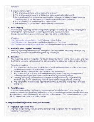 konsepto.

       Gabay na katanungan:
        1. Ano ang ipinapakita ng una at ikalawang larawan?
        2. Ano ang kaugnayan ng una at ikalawang larawan sa ikatlong larawan?
        3. Kung ang ikaapat na larawan ay nagpapakita ng isang mahalagang kaganapan sa
           nakalipas, paano mo ilalarawan ang kasalukuyang kalagayan ng bansa?
        4. Ano ang kabuluhan ng pag-aaral ng kasaysayan?
        5. Sa kabuuan ng pagsusuri, bakit mahalaga ang kasaysayan?

   C. News Clipping
       Hikayatin ang mga mag-aaral na magsaliksik ng mga news clippings na may kaugnayan sa
       kahalagahan ng kasaysayan. Maaaring gamitin ang mga sumusunod:
       (Kung walang internet, papuntahin ang mga mag-aaral sa silid-aklatan)

       Websites:
       http://pinas.dlsu.edu.ph/history.html (Philippine History Online)
       http://filipiniana.net (Kasaysayan ng Pilipinas Iba’t-Ibang Pananaw)
       http://philippine-history.org/early-filipinos.htm (Sinaunang Kasaysayan ng Pilipinas)

   D. Balita Mo, Balita Ko (News Reporting)
      Iuulat ng mga mag-aaral ang napili nilang news clipping sa klase. Maaaring talakayin ang
      iba’t-ibang pananaw ukol sa kahalagahan ng kasaysayan.

   E. Simulation
      Ang mga mag-aaral ay maglalaro ng Double Jeopardy Game, upang maunawaan ang mga
      iba’t-ibang konsepto ng kasaysayan sa pamamagitan ng pagsunod sa bawat panuntunan.

       Panuntunan ng Laro
       1. Ang bawat pangkat ay may pagkakataong pumil ng isang kategorya at kung gaanong
          kalaking puntos ang nais makamit ng pangkat.
       2. Sa bawat kategoryang pipiliin ay may nakalaang katanungan.
       3. Ang bawat pangkat ay may nakalaang limang segundo upang sagutin ang bawat
          katanungan na nagbibigay daan para makalikom ng maraming puntos.
       4. Sa huling bahagi ng laro ang bawat pangkat ay magkakaroon ng pagkakataong
          madoble ang puntos na kanilang nalikom batay sa kanyang puntos na binahagi.
       5. Ang pangkat na makakakalap ng pinakamaraming puntos ang siyang magwawagi sa
          larong ito.

   F. Panel Discussion
      Ang mga mag-aaral ay inaatasang magsagawa ng “panel discussion”, ang mga ito ay
     gaganap bilang mga dalubhasa sa iba’t ibang agham panlipunan upang maipaliwanag ang
     kaugnayan ng mga disiplinang ito sa pag-aaral ng kasaysayan. Dito maaari silang gumanap
     bilang mga sosyolohista, antropologo atbp.


III. Integration of Findings with EU and Application of EU

  1. Pagbubuo ng Concept Map
     Ang mga mag-aaral ay bubuo ng isang concept map kung saan ito’y magpapakita sa
     kaisipang “kasaysayan”.
 