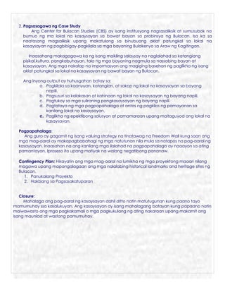 2. Pagsasagawa ng Case Study
         Ang Center for Bulacan Studies (CBS) ay isang institusyong nagsasaliksik at sumusubok na
     bumuo ng ma lokal na kasaysayan sa bawat bayan sa probinsya ng Bulacan. Isa ka sa
     naatasang magsaliksik upang makatulong sa binubuong aklat patungkol sa lokal na
     kasaysayan ng pagbibigay-pagkilala sa mga bayaning Bulakenyo sa Araw ng Kagitingan.

        Inaasahang makagagawa ka ng isang maikling salaysay na naglalahad sa katangiang
    pisikal,kultura, pangkabuhayan, tala ng mga bayaning nagmula sa nassabing bayan at
    kasaysayan. Ang mga nakalap na impormasyon ang magiging basehan ng paglikha ng isang
    aklat patungkol sa lokal na kasaysayan ng bawat bayan ng Bulacan.

    Ang inyong output ay huhusgahan batay sa:
            a. Pagkilala sa kaanyuan, katangian, at sakop ng lokal na kasaysayan sa bayang
               napili.
            b. Pagsusuri sa kalakasan at kahinaan ng lokal na kasaysayan ng bayang napili.
            c. Pagtukoy sa mga suliraning pangkasaysayan ng bayang napili.
            d. Pagtataya ng mga pagpapahalaga at antas ng pagkilos ng pamayanan sa
               kanilang lokal na kasaysayan.
            e. Paglikha ng epektibong solusyon at pamamaraan upang maitaguyod ang lokal na
               kasaysayan.

  Pagpapahalaga:
     Ang guro ay gagamit ng isang valuing strategy na tinatawag na Freedom Wall kung saan ang
  mga mag-aaral ay makapagbabahagi ng mga natutunan nila mula sa natapos na pag-aaral ng
  kasaysayan. Inaasahan na ang kanilang mga ilalahad na pagpapahalaga ay naaayon sa ating
  pamantayan. Iproseso ito upang matiyak na walang negatibong pananaw.

  Contingency Plan: Hikayatin ang mga mag-aaral na lumikha ng mga proyektong maaari nilang
  magawa upang mapangalagaan ang mga nalalabing historical landmarks and heritage sites ng
  Bulacan.
     1. Panukalang Proyekto
     2. Hakbang sa Pagsasakatuparan


   Closure:
     Mahalaga ang pag-aaral ng kasaysayan dahil ditto natin matutugunan kung paano tayo
mamumuhay ssa kasalukuyan. Ang kasaysayan ay isang mahalagang batayan kung papaano natin
maiwawasto ang mga pagkakamali o mga pagkukulang ng ating nakaraan upang makamit ang
isang maunlad at wastong pamumuhay.
 