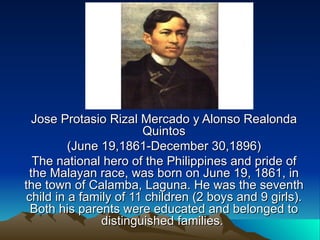 Jose Protasio Rizal Mercado y Alonso Realonda Quintos (June 19,1861-December 30,1896) The national hero of the Philippines and pride of the Malayan race, was born on June 19, 1861, in the town of Calamba, Laguna. He was the seventh child in a family of 11 children (2 boys and 9 girls). Both his parents were educated and belonged to distinguished families.  