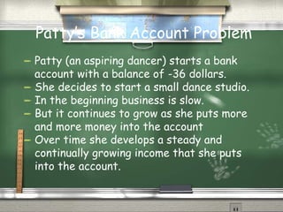 Patty’s Bank Account Problem Patty (an aspiring dancer) starts a bank account with a balance of -36 dollars. She decides to start a small dance studio. In the beginning business is slow.  But it continues to grow as she puts more and more money into the account Over time she develops a steady and continually growing income that she puts into the account.  