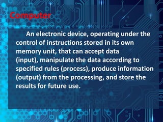 Computer
     An electronic device, operating under the
 control of instructions stored in its own
 memory unit, that can accept data
 (input), manipulate the data according to
 specified rules (process), produce information
 (output) from the processing, and store the
 results for future use.
 