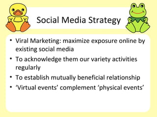 Social Media Strategy

• Viral Marketing: maximize exposure online by
  existing social media
• To acknowledge them our variety activities
  regularly
• To establish mutually beneficial relationship
• ‘Virtual events’ complement ‘physical events’
 