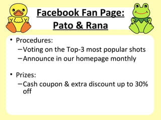 Facebook Fan Page:
           Pato & Rana
• Procedures:
   – Voting on the Top-3 most popular shots
   – Announce in our homepage monthly

• Prizes:
   – Cash coupon & extra discount up to 30%
     off
 