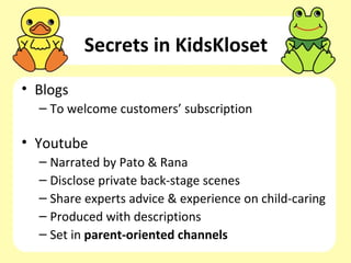 Secrets in KidsKloset
• Blogs
  – To welcome customers’ subscription

• Youtube
  – Narrated by Pato & Rana
  – Disclose private back-stage scenes
  – Share experts advice & experience on child-caring
  – Produced with descriptions
  – Set in parent-oriented channels
 
