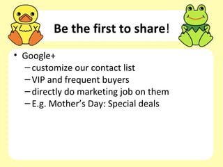 Be the first to share!
• Google+
  – customize our contact list
  – VIP and frequent buyers
  – directly do marketing job on them
  – E.g. Mother’s Day: Special deals
 
