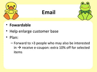 Email

• Fowardable
• Help enlarge customer base
• Plan:
  – Forward to >3 people who may also be interested
    in  receive e-coupon: extra 10% off for selected
    items
 