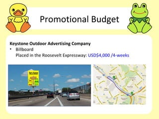 Promotional Budget

Keystone Outdoor Advertising Company
• Billboard
  Placed in the Roosevelt Expressway: USD$4,000 /4-weeks
 