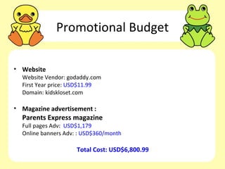 Promotional Budget

• Website
  Website Vendor: godaddy.com
  First Year price: USD$11.99
  Domain: kidskloset.com

• Magazine advertisement :
  Parents Express magazine
  Full pages Adv: USD$1,179
  Online banners Adv: : USD$360/month

                     Total Cost: USD$6,800.99
 