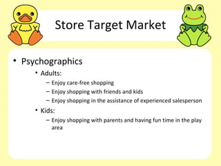 Store Target Market

• Psychographics
     • Adults:
        – Enjoy care-free shopping
        – Enjoy shopping with friends and kids
        – Enjoy shopping in the assistance of experienced salesperson
     • Kids:
        – Enjoy shopping with parents and having fun time in the play
          area
 