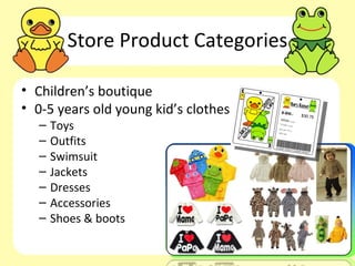 Store Product Categories

• Children’s boutique
• 0-5 years old young kid’s clothes
  –   Toys
  –   Outfits
  –   Swimsuit
  –   Jackets
  –   Dresses
  –   Accessories
  –   Shoes & boots
 