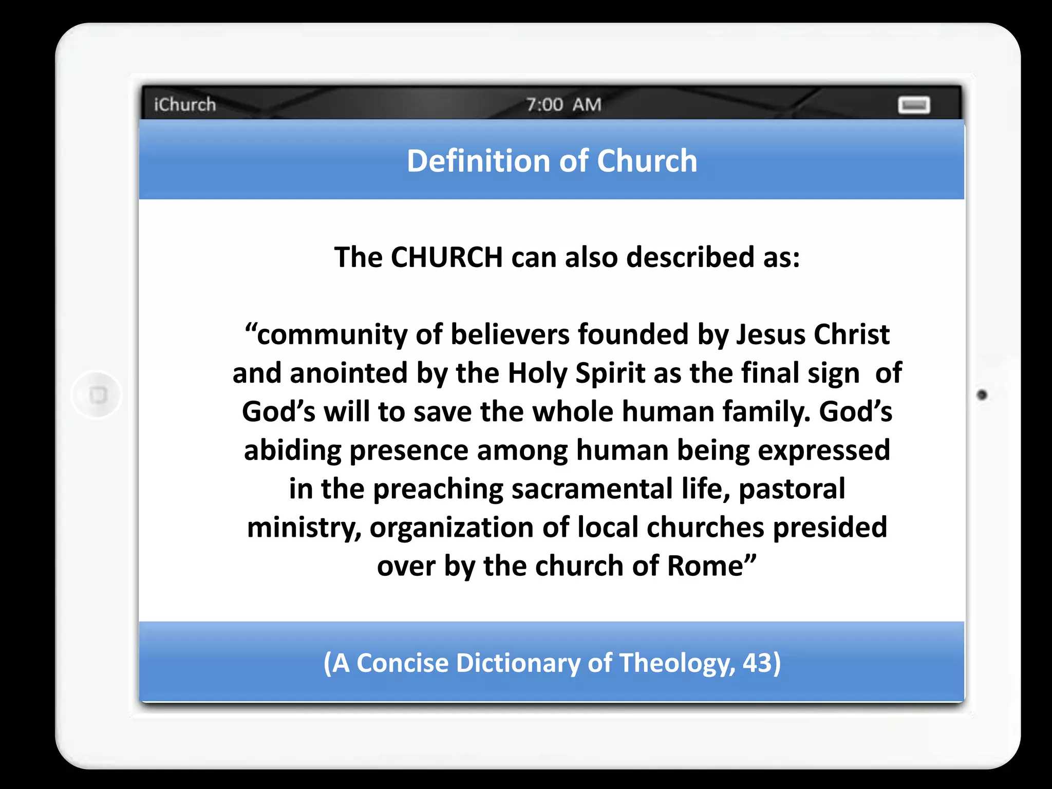 Definition of Church

       The CHURCH can also described as:

 “community of believers founded by Jesus Christ
and anointed by the Holy Spirit as the final sign of
 God’s will to save the whole human family. God’s
 abiding presence among human being expressed
    in the preaching sacramental life, pastoral
 ministry, organization of local churches presided
            over by the church of Rome”


       (A Concise Dictionary of Theology, 43)
 