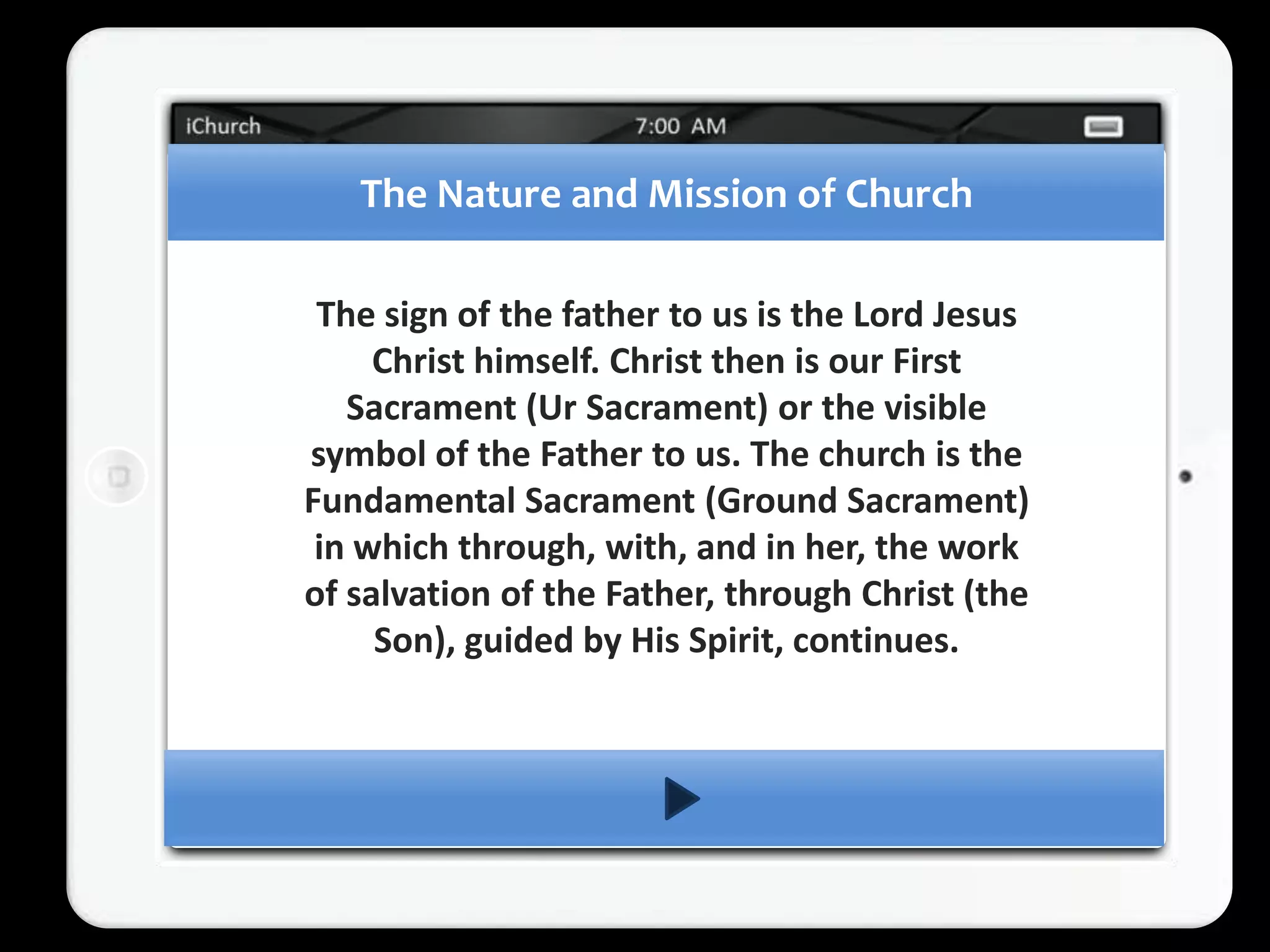 The Nature and Mission of Church

 The sign of the father to us is the Lord Jesus
     Christ himself. Christ then is our First
   Sacrament (Ur Sacrament) or the visible
symbol of the Father to us. The church is the
Fundamental Sacrament (Ground Sacrament)
 in which through, with, and in her, the work
of salvation of the Father, through Christ (the
     Son), guided by His Spirit, continues.
 