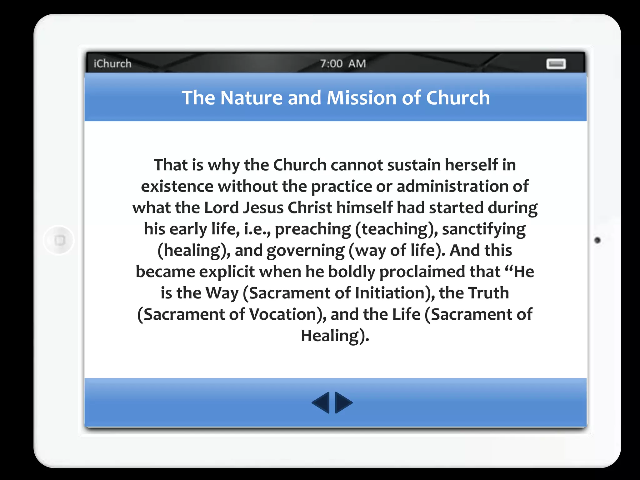 The Nature and Mission of Church


  That is why the Church cannot sustain herself in
 existence without the practice or administration of
what the Lord Jesus Christ himself had started during
 his early life, i.e., preaching (teaching), sanctifying
   (healing), and governing (way of life). And this
became explicit when he boldly proclaimed that “He
   is the Way (Sacrament of Initiation), the Truth
(Sacrament of Vocation), and the Life (Sacrament of
                          Healing).
 