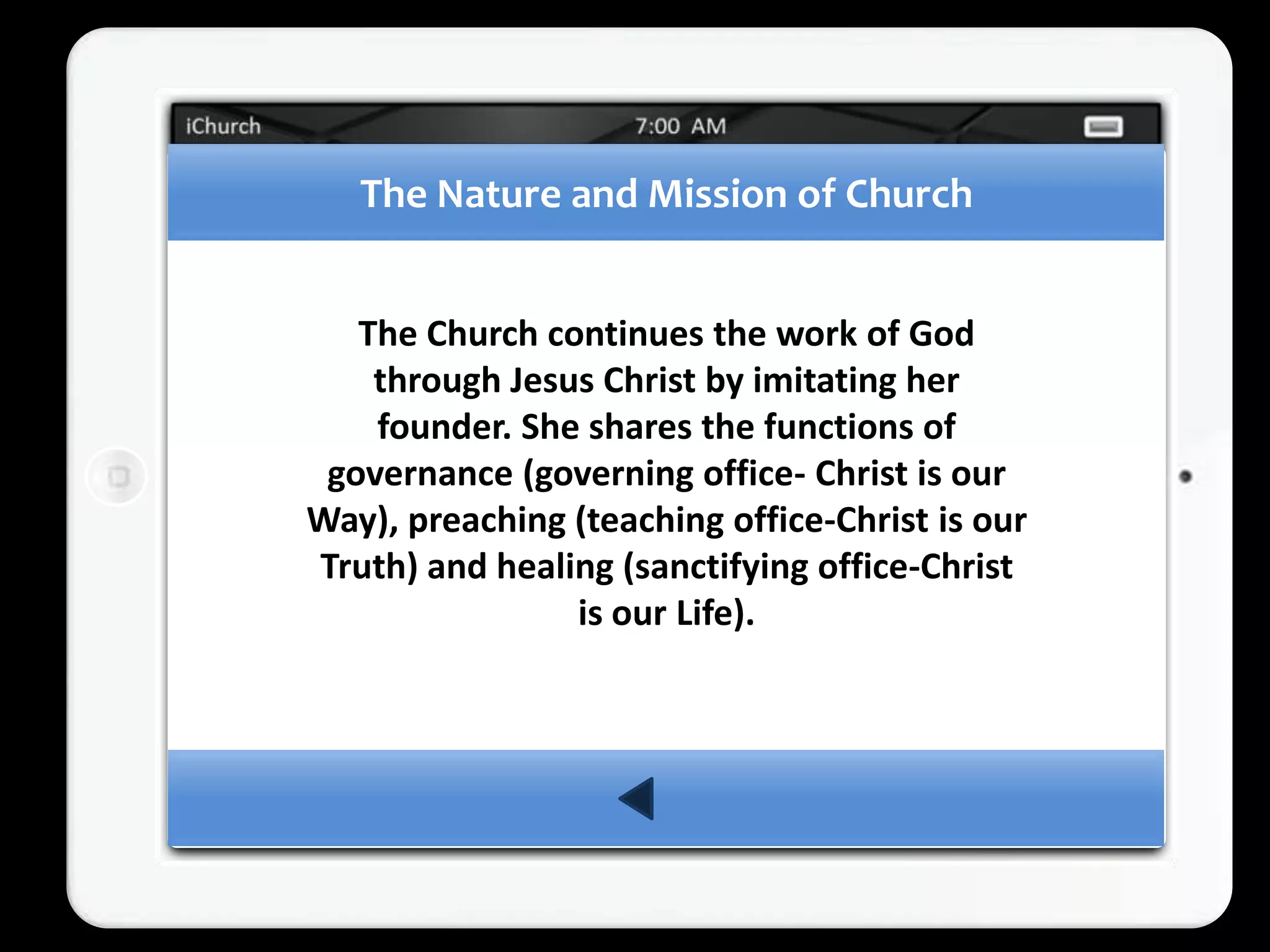 The Nature and Mission of Church


   The Church continues the work of God
    through Jesus Christ by imitating her
    founder. She shares the functions of
 governance (governing office- Christ is our
Way), preaching (teaching office-Christ is our
Truth) and healing (sanctifying office-Christ
                is our Life).
 