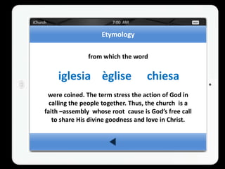 Etymology

               from which the word


    iglesia èglise                  chiesa
 were coined. The term stress the action of God in
  calling the people together. Thus, the church is a
faith –assembly whose root cause is God’s free call
   to share His divine goodness and love in Christ.
 