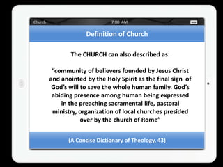 Definition of Church

       The CHURCH can also described as:

 “community of believers founded by Jesus Christ
and anointed by the Holy Spirit as the final sign of
 God’s will to save the whole human family. God’s
 abiding presence among human being expressed
    in the preaching sacramental life, pastoral
 ministry, organization of local churches presided
            over by the church of Rome”


       (A Concise Dictionary of Theology, 43)
 