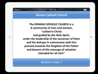 Roman Catholic Church

     The ROMAN CATHOLIC CHURCH is a
      A community of men and women,
               “united in Christ
        and guided by the Holy Spirit,
under the leadership of the successor of Peter
  and the bishops in communion with him
 pressed onwards the Kingdom of the Father
   and bearers of the message of salvation
            intended for all men”
 