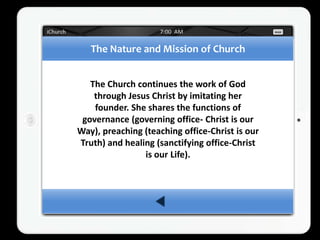 The Nature and Mission of Church


   The Church continues the work of God
    through Jesus Christ by imitating her
    founder. She shares the functions of
 governance (governing office- Christ is our
Way), preaching (teaching office-Christ is our
Truth) and healing (sanctifying office-Christ
                is our Life).
 