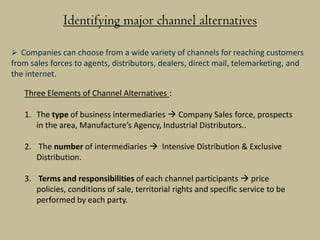 Identifying major channel alternatives

 Companies can choose from a wide variety of channels for reaching customers
from sales forces to agents, distributors, dealers, direct mail, telemarketing, and
the internet.

   Three Elements of Channel Alternatives :

   1. The type of business intermediaries  Company Sales force, prospects
      in the area, Manufacture’s Agency, Industrial Distributors..

   2. The number of intermediaries  Intensive Distribution & Exclusive
      Distribution.

   3. Terms and responsibilities of each channel participants  price
      policies, conditions of sale, territorial rights and specific service to be
      performed by each party.
 