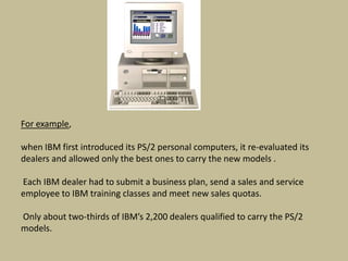 For example,

when IBM first introduced its PS/2 personal computers, it re-evaluated its
dealers and allowed only the best ones to carry the new models .

Each IBM dealer had to submit a business plan, send a sales and service
employee to IBM training classes and meet new sales quotas.

Only about two-thirds of IBM’s 2,200 dealers qualified to carry the PS/2
models.
 