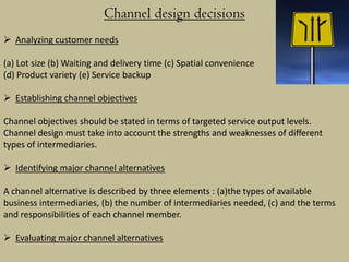 Channel design decisions
 Analyzing customer needs

(a) Lot size (b) Waiting and delivery time (c) Spatial convenience
(d) Product variety (e) Service backup

 Establishing channel objectives

Channel objectives should be stated in terms of targeted service output levels.
Channel design must take into account the strengths and weaknesses of different
types of intermediaries.

 Identifying major channel alternatives

A channel alternative is described by three elements : (a)the types of available
business intermediaries, (b) the number of intermediaries needed, (c) and the terms
and responsibilities of each channel member.

 Evaluating major channel alternatives
 