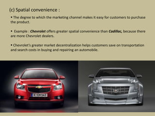 (c) Spatial convenience :
 The degree to which the marketing channel makes it easy for customers to purchase
the product.

 Example : Chevrolet offers greater spatial convenience than Cadillac, because there
are more Chevrolet dealers.

 Chevrolet’s greater market decentralization helps customers save on transportation
and search costs in buying and repairing an automobile.
 