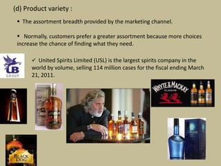 (d) Product variety :
  The assortment breadth provided by the marketing channel.

  Normally, customers prefer a greater assortment because more choices
 increase the chance of finding what they need.

       United Spirits Limited (USL) is the largest spirits company in the
      world by volume, selling 114 million cases for the fiscal ending March
      21, 2011.
 