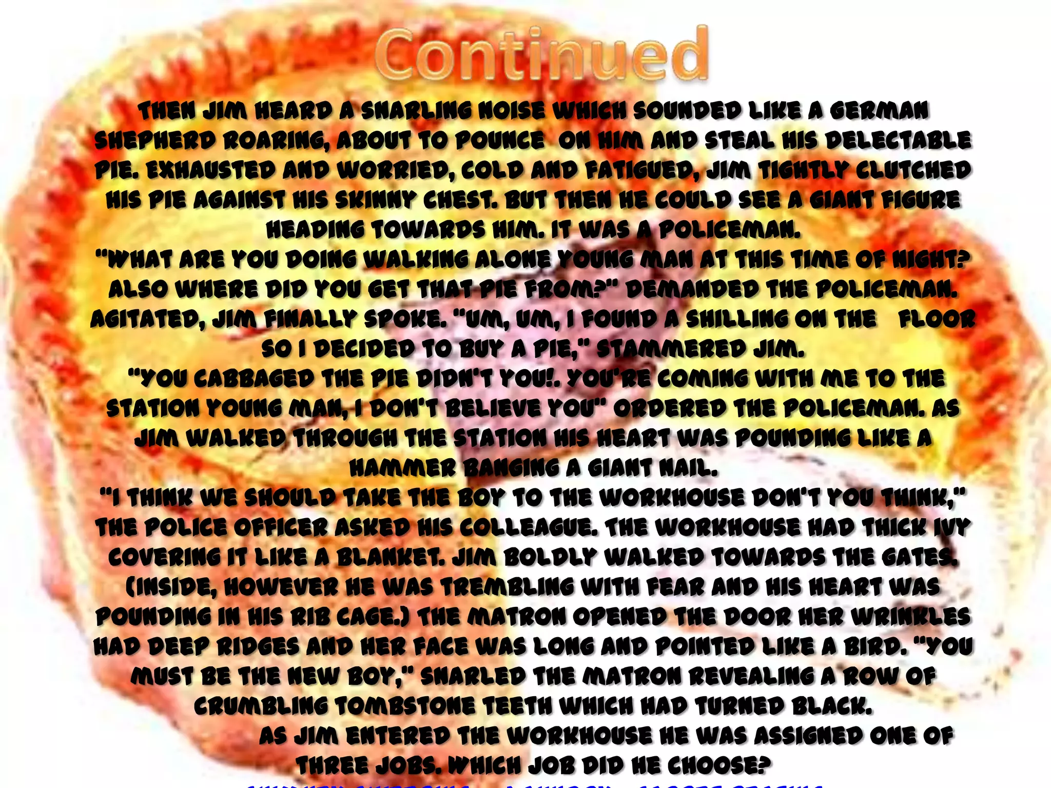 Then Jim heard a snarling noise which sounded like a German
shepherd roaring, about to pounce on him and steal his delectable
pie. Exhausted and worried, cold and fatigued, Jim tightly clutched
 his pie against his skinny chest. But then he could see a giant figure
               heading towards him. It was a policeman.
‚What are you doing walking alone young man at this time of night?
  Also where did you get that pie from?‛ demanded the policeman.
Agitated, Jim finally spoke. ‚Um, um, I found a shilling on the floor
               so I decided to buy a pie,‛ stammered Jim.
    ‚You cabbaged the pie didn’t you!. You’re coming with me to the
  station young man, I don’t believe you‛ ordered the policeman. As
     Jim walked through the station his heart was pounding like a
                      hammer banging a giant nail.
 ‚I think we should take the boy to the workhouse don’t you think,‛
the police officer asked his colleague. The workhouse had thick ivy
  covering it like a blanket. Jim boldly walked towards the gates.
    (Inside, however he was trembling with fear and his heart was
pounding in his rib cage.) The matron opened the door her wrinkles
had deep ridges and her face was long and pointed like a bird. ‚You
    must be the new boy,‛ snarled the matron revealing a row of
          crumbling tombstone teeth which had turned black.
               As Jim entered the workhouse he was assigned one of
                  three jobs. Which job did he choose?
 