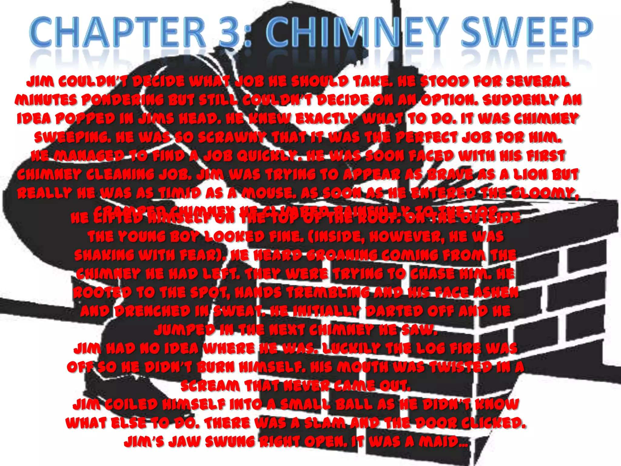 Jim couldn’t decide what job he should take. He stood for several
minutes pondering but still couldn’t decide on an option. Suddenly an
idea popped in Jims head. He knew exactly what to do. It was chimney
  sweeping. He was so scrawny that it was the perfect job for him.
  He managed to find a job quickly. He was soon faced with his first
chimney cleaning job. Jim was trying to appear as brave as a lion but
really he was as timid as a mouse. As soon as he entered the gloomy,
       He lifted himself on theclimbedthe roof. On the outside
          cramped chimney he top of painfully to the top.
         the young boy looked fine. (Inside, however, he was
       shaking with fear). He heard groaning coming from the
       chimney he had left. They were trying to chase him. He
       rooted to the spot, hands trembling and his face ashen
        and drenched in sweat. He initially darted off and he
                 jumped in the next chimney he saw.
       Jim had no idea where he was. Luckily the log fire was
      off so he didn’t burn himself. His mouth was twisted in a
                     scream that never came out.
       Jim coiled himself into a small ball as he didn’t know
      what else to do. There was a slam and the door clicked.
              Jim’s jaw swung right open. It was a maid ...
 