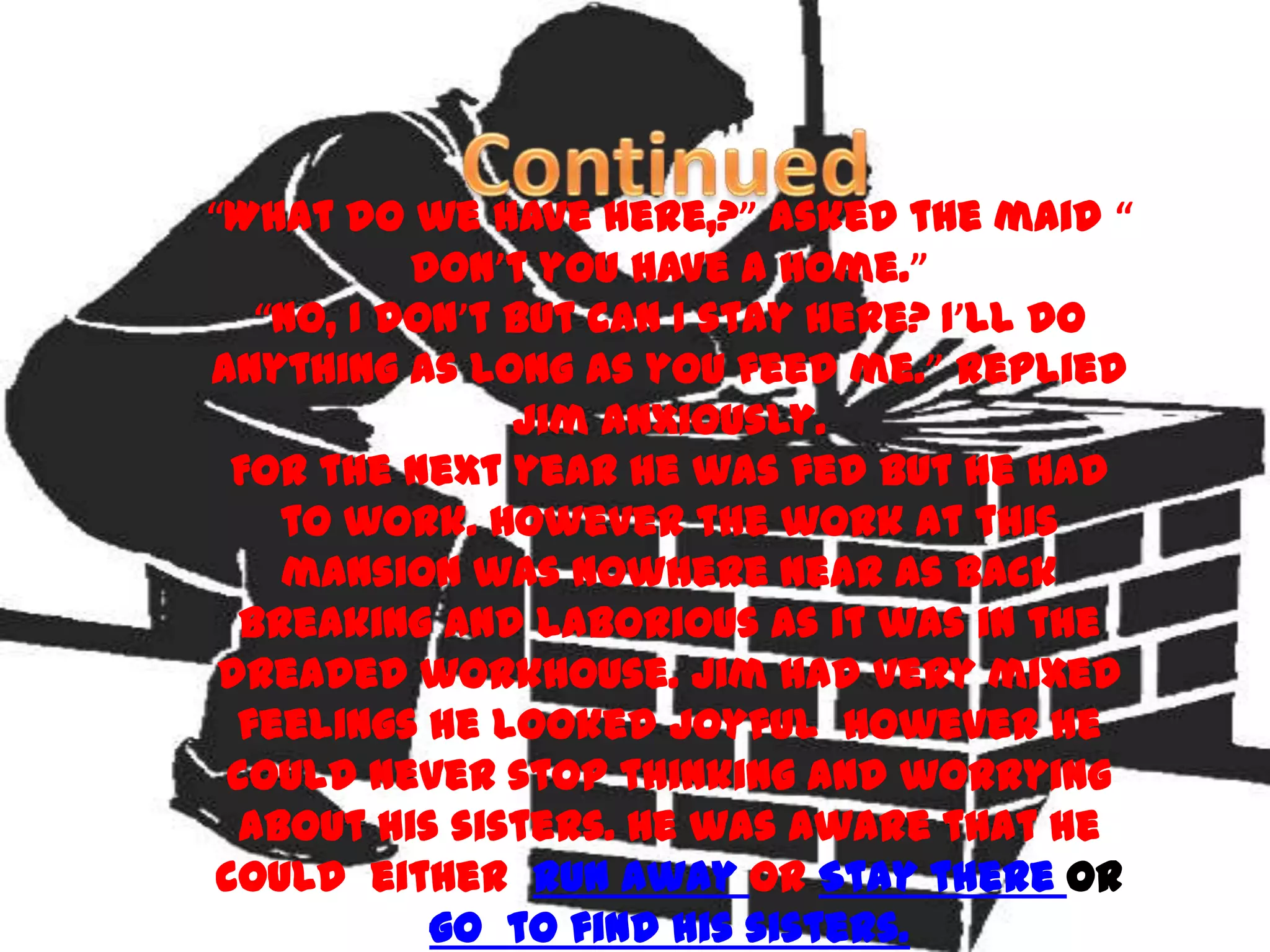 “What do we have here,?” asked the maid “
           don’t you have a home.”
   “No, I don’t but can I stay here? I’ll do
anything as long as you feed me.” replied
                Jim anxiously.
  For the next year he was fed but he had
    to work. However the work at this
    mansion was nowhere near as back
  breaking and laborious as it was in the
 dreaded workhouse. Jim had very mixed
  feelings he looked joyful however he
 could never stop thinking and worrying
  about his sisters. He was aware that he
 could either Run away or Stay there or
            go to find his sisters.
 