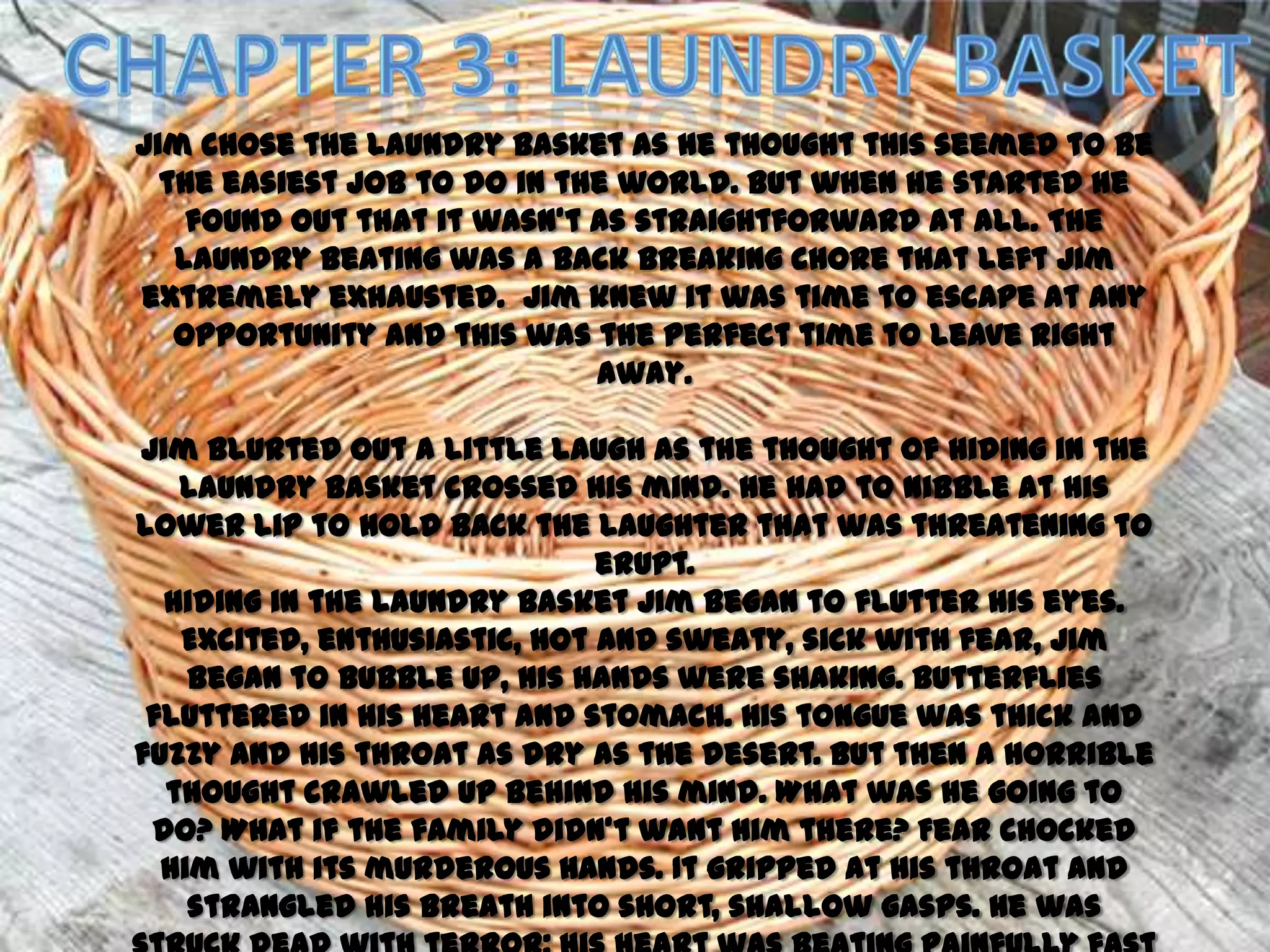 Jim chose the laundry basket as he thought this seemed to be
  the easiest job to do in the world. But when he started he
    found out that it wasn’t as straightforward at all. The
   laundry beating was a back breaking chore that left Jim
extremely exhausted. Jim knew it was time to escape at any
   opportunity and this was the perfect time to leave right
                             away.

Jim blurted out a little laugh as the thought of hiding in the
   laundry basket crossed his mind. He had to nibble at his
lower lip to hold back the laughter that was threatening to
                              erupt.
  Hiding in the laundry basket Jim began to flutter his eyes.
   Excited, enthusiastic, hot and sweaty, sick with fear, Jim
    began to bubble up, his hands were shaking. Butterflies
 fluttered in his heart and stomach. His tongue was thick and
fuzzy and his throat as dry as the desert. But then a horrible
  thought crawled up behind his mind. What was he going to
 do? What if the family didn’t want him there? Fear chocked
  him with its murderous hands. It gripped at his throat and
    strangled his breath into short, shallow gasps. He was
 