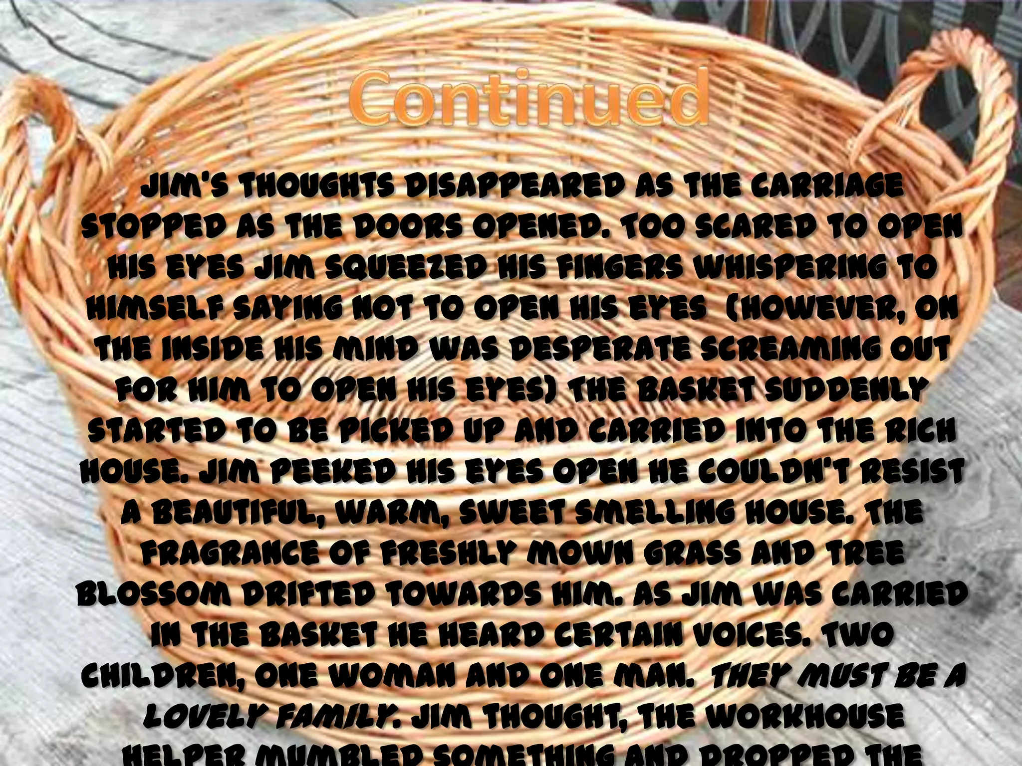 Jim’s thoughts disappeared as the carriage
stopped as the doors opened. Too scared to open
  his eyes Jim squeezed his fingers whispering to
himself saying not to open his eyes (However, on
 the inside his mind was desperate screaming out
   for him to open his eyes) The basket suddenly
 started to be picked up and carried into the rich
house. Jim peeked his eyes open he couldn’t resist
   a beautiful, warm, sweet smelling house. The
    fragrance of freshly mown grass and tree
blossom drifted towards him. As Jim was carried
     in the basket he heard certain voices. Two
children, one woman and one man. They must be a
    lovely family. Jim thought, the workhouse
 
