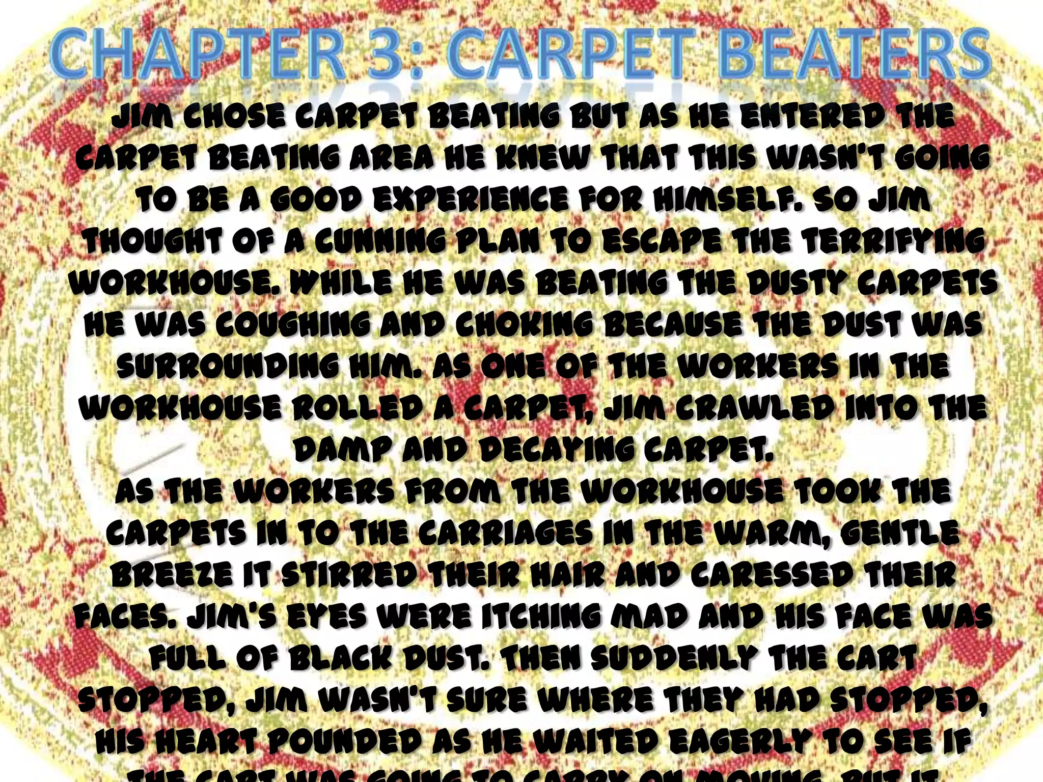 Jim chose carpet beating but as he entered the
carpet beating area he knew that this wasn’t going
     to be a good experience for himself. So Jim
thought of a cunning plan to escape the terrifying
workhouse. While he was beating the dusty carpets
 he was coughing and choking because the dust was
    surrounding him. As one of the workers in the
workhouse rolled a carpet, Jim crawled into the
              damp and decaying carpet.
   As the workers from the workhouse took the
   carpets in to the carriages in the warm, gentle
   breeze it stirred their hair and caressed their
faces. Jim’s eyes were itching mad and his face was
      full of black dust. Then suddenly the cart
stopped, Jim wasn’t sure where they had stopped,
  his heart pounded as he waited eagerly to see if
 