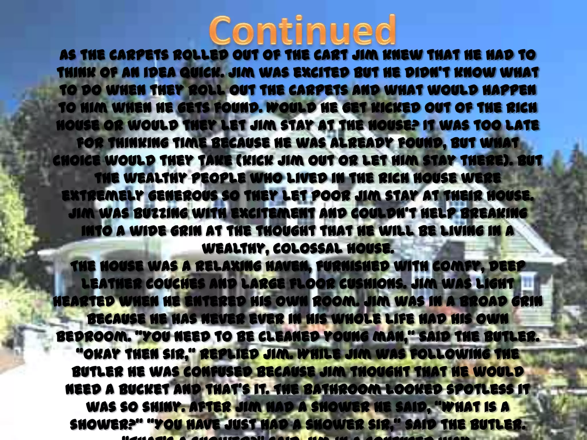 As the carpets rolled out of the cart Jim knew that he had to
think of an idea quick. Jim was excited but he didn’t know what
 to do when they roll out the carpets and what would happen
 to him when he gets found. Would he get kicked out of the rich
house or would they let Jim stay at the house? It was too late
    for thinking time because he was already found, but what
choice would they take (kick Jim out or let him stay there). But
       the wealthy people who lived in the rich house were
 extremely generous so they let poor Jim stay at their house.
  Jim was buzzing with excitement and couldn’t help breaking
     into a wide grin at the thought that he will be living in a
                      wealthy, colossal house.
   The house was a relaxing haven, furnished with comfy, deep
     leather couches and large floor cushions. Jim was light
hearted when he entered his own room. Jim was in a broad grin
      because he has never ever in his whole life had his own
bedroom. ‚You need to be cleaned young man,‛ said the butler.
    ‚Okay then sir,‛ replied Jim. While Jim was following the
   butler he was confused because Jim thought that he would
  need a bucket and that’s it. The bathroom looked spotless it
      was so shiny. After Jim had a shower he said, ‚What is a
   shower?‛ ‚You have just had a shower sir,‛ said the butler.
 