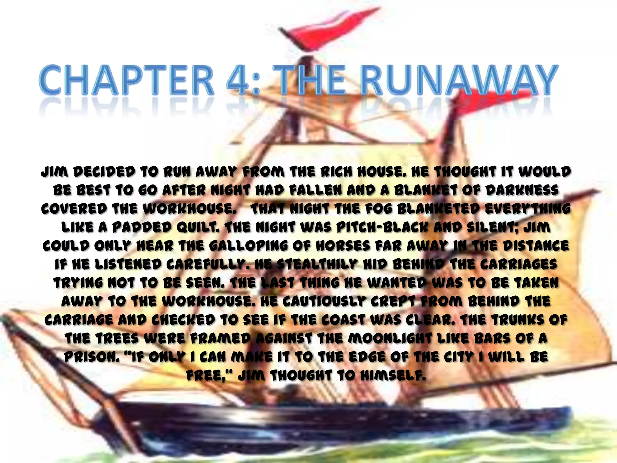Jim decided to run away from the rich house. He thought it would
  be best to go after night had fallen and a blanket of darkness
covered the workhouse. That night the fog blanketed everything
   like a padded quilt. The night was pitch-black and silent; Jim
could only hear the galloping of horses far away in the distance
  if he listened carefully. He stealthily hid behind the carriages
  trying not to be seen. The last thing he wanted was to be taken
   away to the workhouse. He cautiously crept from behind the
carriage and checked to see if the coast was clear. The trunks of
    the trees were framed against the moonlight like bars of a
    prison. ‚If only I can make it to the edge of the city I will be
                    free,‛ Jim thought to himself.
 