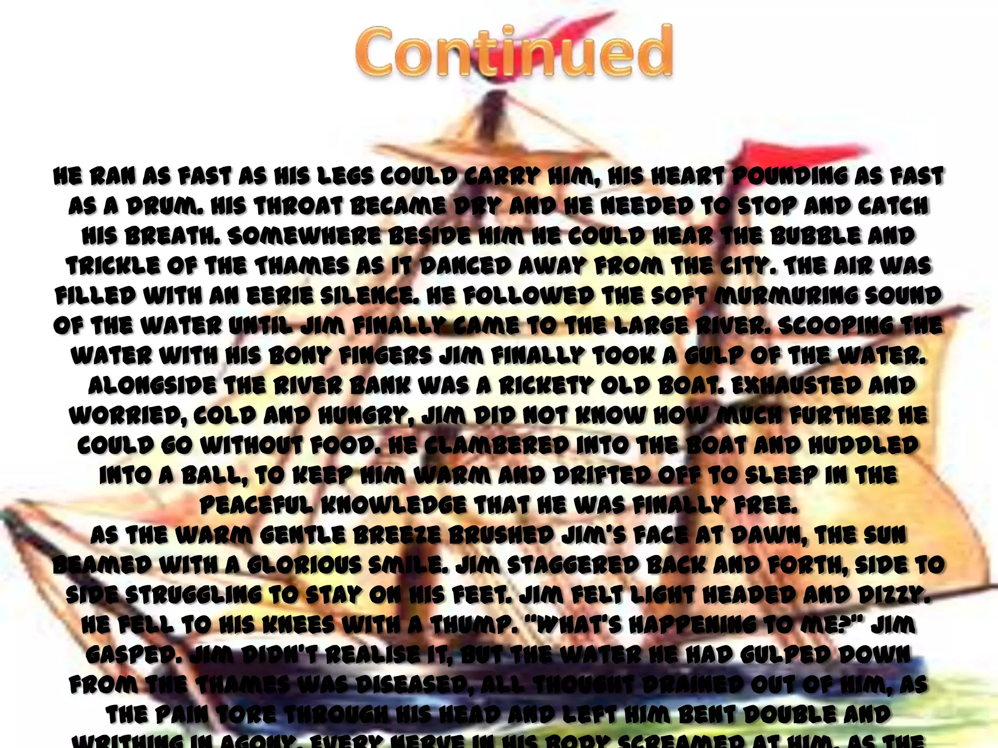 He ran as fast as his legs could carry him, his heart pounding as fast
 as a drum. His throat became dry and he needed to stop and catch
  his breath. Somewhere beside him he could hear the bubble and
 trickle of the Thames as it danced away from the city. The air was
filled with an eerie silence. He followed the soft murmuring sound
of the water until Jim finally came to the large river. Scooping the
 water with his bony fingers Jim finally took a gulp of the water.
   Alongside the river bank was a rickety old boat. Exhausted and
 worried, cold and hungry, Jim did not know how much further he
  could go without food. He clambered into the boat and huddled
    into a ball, to keep him warm and drifted off to sleep in the
            peaceful knowledge that he was finally free.
   As the warm gentle breeze brushed Jim’s face at dawn, the sun
beamed with a glorious smile. Jim staggered back and forth, side to
 side struggling to stay on his feet. Jim felt light headed and dizzy.
  He fell to his knees with a thump. ‚What’s happening to me?‛ Jim
   gasped. Jim didn’t realise it, but the water he had gulped down
 from the Thames was diseased, all thought drained out of him, as
     the pain tore through his head and left him bent double and
 