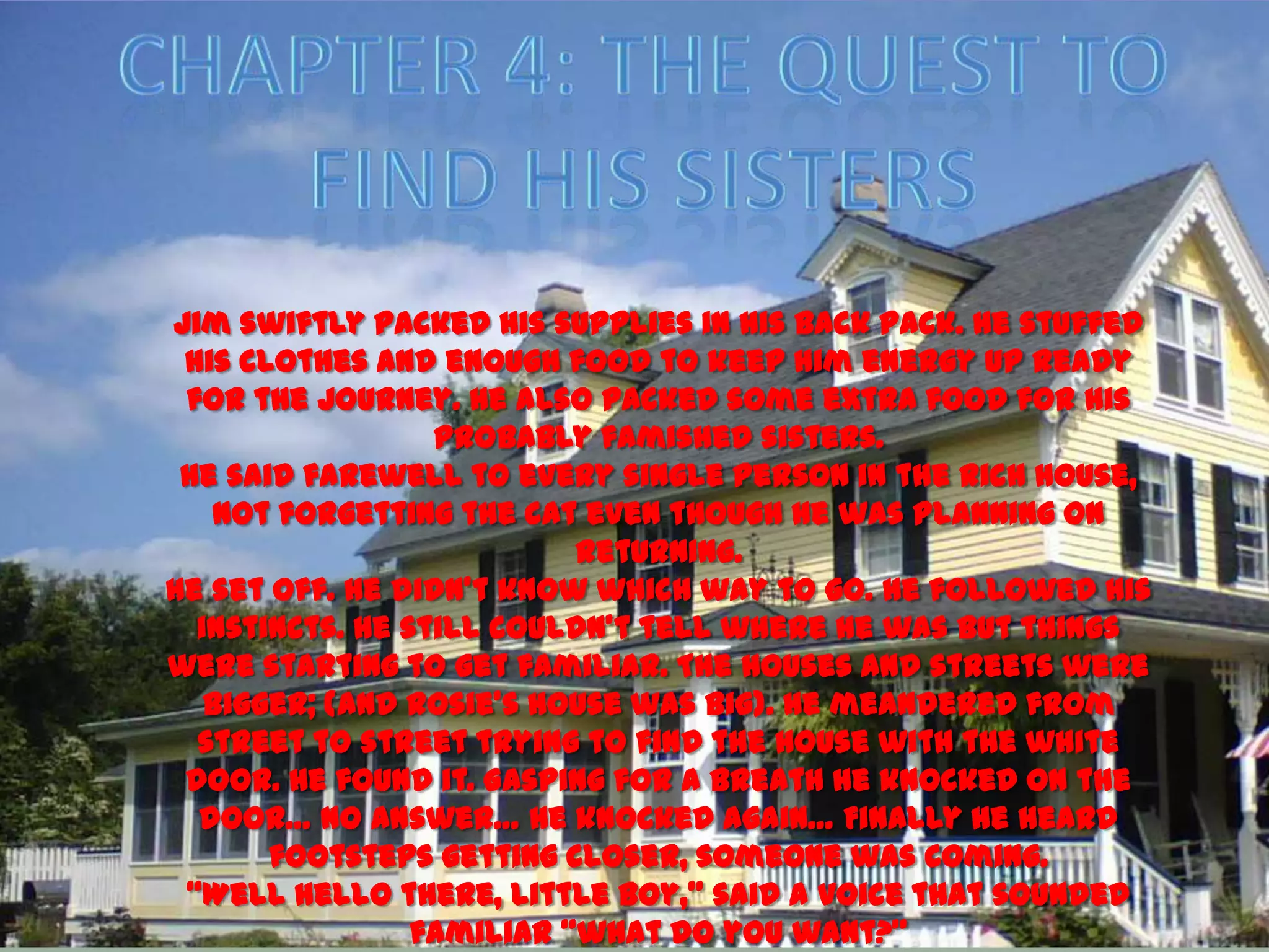 Jim swiftly packed his supplies in his back pack. He stuffed
 his clothes and enough food to keep him energy up ready
 for the journey. He also packed some extra food for his
                  probably famished sisters.
 He said farewell to every single person in the rich house,
   not forgetting the cat even though he was planning on
                           returning.
He set off. He didn’t know which way to go. He followed his
  instincts. He still couldn’t tell where he was but things
were starting to get familiar. The houses and streets were
   bigger; (and Rosie’s house was big). He meandered from
  street to street trying to find the house with the white
 door. He found it. Gasping for a breath he knocked on the
  door… No answer… He knocked again… Finally he heard
       footsteps getting closer, someone was coming.
 ‚Well hello there, little boy,‛ said a voice that sounded
                 familiar ‚what do you want?‛
 