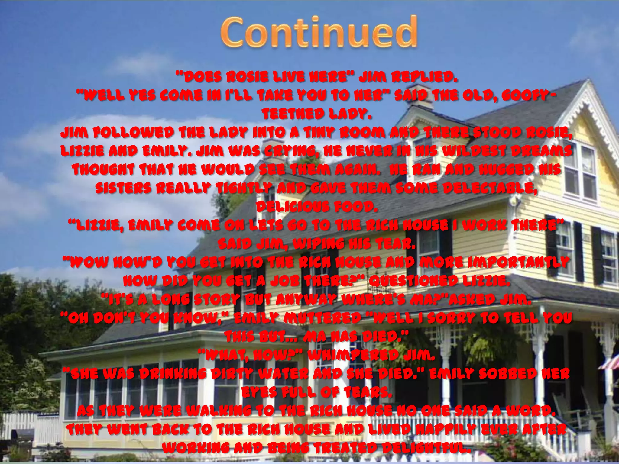 ‚Does Rosie live here‛ Jim replied.
   ‚Well yes come in I’ll take you to her‛ said the old, goofy-
                            teethed lady.
Jim followed the lady into a tiny room and there stood Rosie,
Lizzie and Emily. Jim was crying, he never in his wildest dreams
  thought that he would see them again. He ran and hugged his
     sisters really tightly and gave them some delectable,
                           delicious food.
 ‚Lizzie, Emily come on lets go to the rich house I work there‛
                      Said Jim, wiping his tear.
‚Wow how’d you get into the rich house and more importantly
         how did you get a job there?‛ questioned Lizzie.
      ‚It’s a long story but anyway where’s Ma?‛Asked Jim.
‚Oh don’t you know,‛ Emily muttered ‚Well I sorry to tell you
                       this but… Ma has died.‛
                   ‚What, how?‛ whimpered Jim.
‚She was drinking dirty water and she died.‛ Emily sobbed her
                         eyes full of tears.
   As they were walking to the rich house no one said a word.
 They went back to the rich house and lived happily ever after
               working and being treated delightful.
 