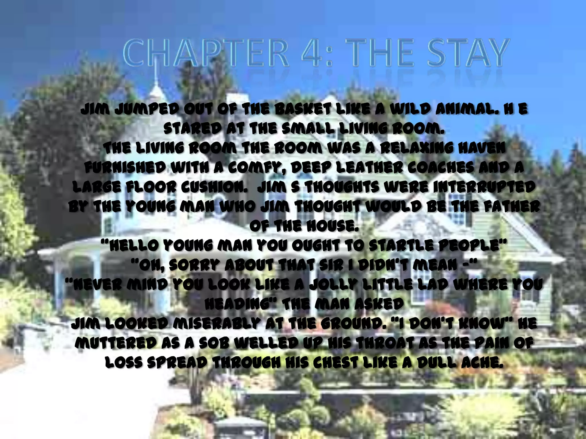 Jim jumped out of the basket like a wild animal. H e
             stared at the small living room.
     The living room the room was a relaxing haven
   furnished with a comfy, deep leather coaches and a
 large floor cushion. Jim s thoughts were interrupted
by the young man who Jim thought would be the father
                       of the house.
     ‚Hello young man you ought to startle people‛
        ‚Oh, sorry about that sir I didn’t mean -‚
‚Never mind you look like a jolly little lad where you
                 heading‛ The man asked
 Jim looked miserably at the ground. ‚I don’t know‛ he
 muttered as a sob welled up his throat as the pain of
     loss spread through his chest like a dull ache.
 