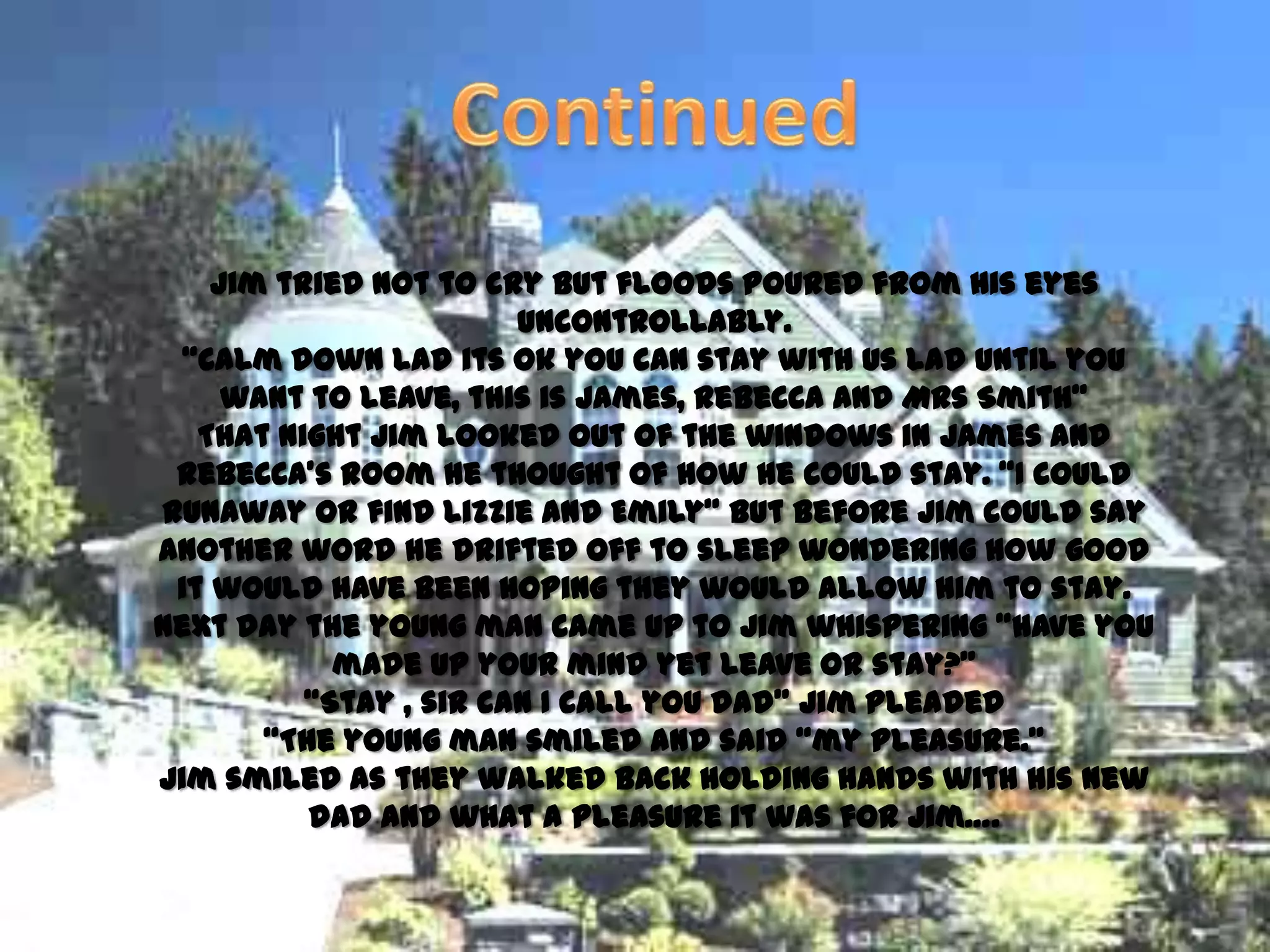 Jim tried not to cry but floods poured from his eyes
                        uncontrollably.
  ‚Calm down lad its ok you can stay with us lad until you
     want to leave, this is James, Rebecca and Mrs Smith‛
   That night Jim looked out of the windows in James and
 Rebecca’s room he thought of how he could stay. ‚I could
runaway or find Lizzie and Emily‛ but before Jim could say
another word he drifted off to sleep wondering how good
 it would have been hoping they would allow him to stay.
Next day the young man came up to Jim whispering ‚have you
            made up your mind yet leave or stay?‛
          ‚Stay , sir can I call you dad‛ Jim pleaded
       ‚The young man smiled and said ‚my pleasure.‛
Jim smiled as they walked back holding hands with his new
          dad and what a pleasure it was for Jim….
 
