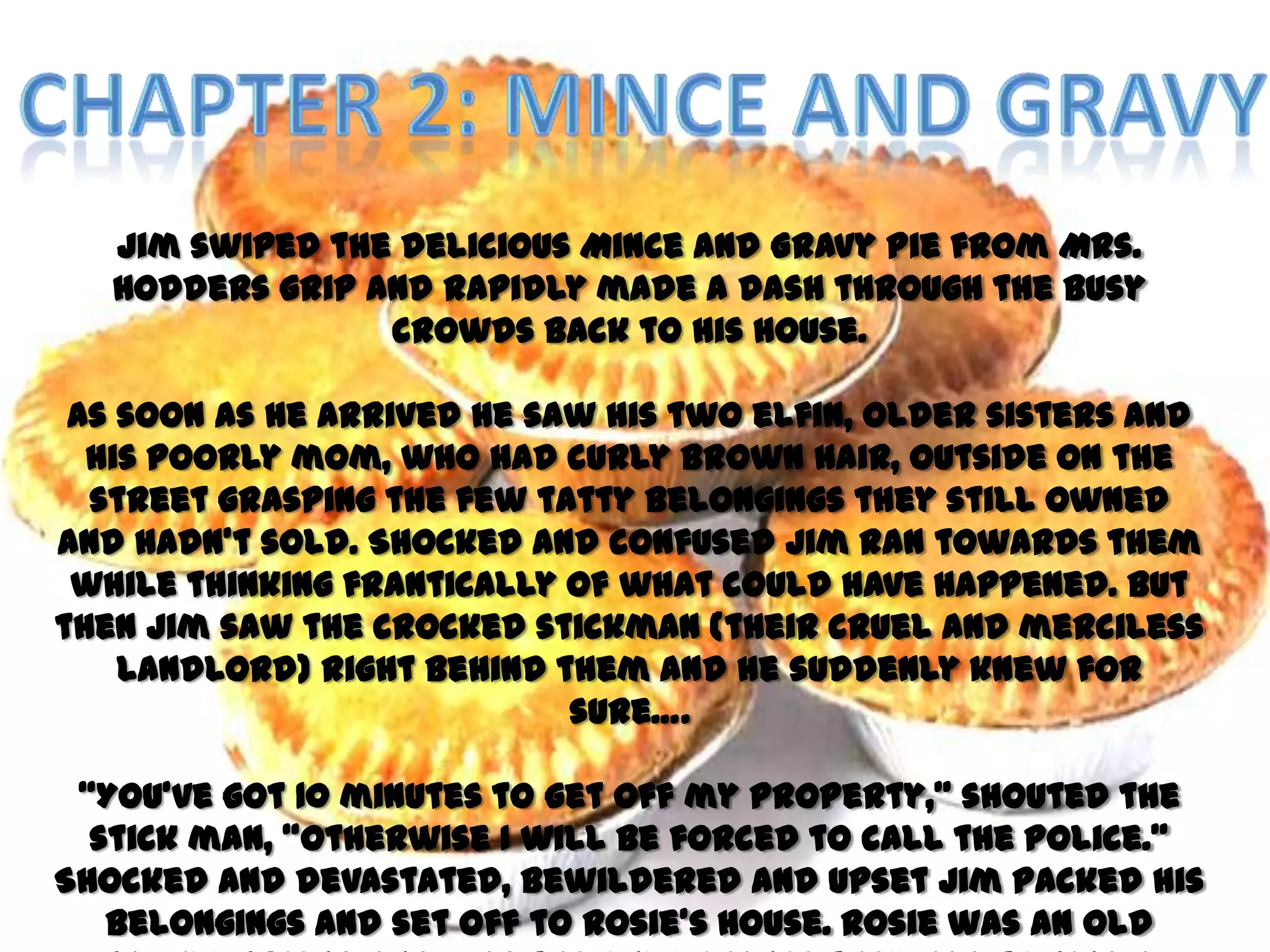 Jim swiped the delicious Mince and Gravy Pie from Mrs.
   Hodders grip and rapidly made a dash through the busy
                 crowds back to his house.

 As soon as he arrived he saw his two elfin, older sisters and
  his poorly mom, who had curly brown hair, outside on the
  street grasping the few tatty belongings they still owned
and hadn’t sold. Shocked and confused Jim ran towards them
 while thinking frantically of what could have happened. But
then Jim saw the crocked stickman (their cruel and merciless
    landlord) right behind them and he suddenly knew for
                            sure….

 ‚You’ve got 10 minutes to get off my property,‛ shouted the
  stick man, ‚otherwise I will be forced to call the police.‛
Shocked and devastated, bewildered and upset Jim packed his
   belongings and set off to Rosie’s house. Rosie was an old
 
