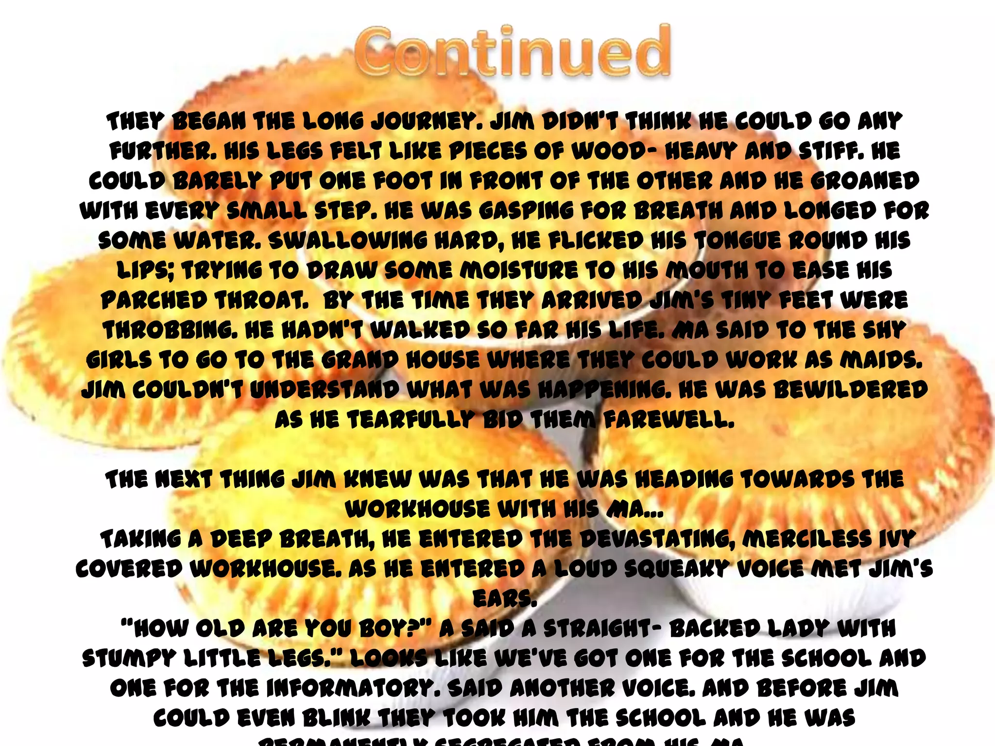 They began the long journey. Jim didn’t think he could go any
   further. His legs felt like pieces of wood- heavy and stiff. He
 could barely put one foot in front of the other and he groaned
with every small step. He was gasping for breath and longed for
  some water. Swallowing hard, he flicked his tongue round his
    lips; trying to draw some moisture to his mouth to ease his
  parched throat. By the time they arrived Jim’s tiny feet were
  throbbing. He hadn’t walked so far his life. Ma said to the shy
girls to go to the grand house where they could work as maids.
Jim couldn’t understand what was happening. He was bewildered
                 as he tearfully bid them farewell.

  The next thing Jim knew was that he was heading towards the
                     workhouse with his Ma…
  Taking a deep breath, he entered the devastating, merciless ivy
covered workhouse. As he entered a loud squeaky voice met Jim’s
                               ears.
    ‚How old are you boy?‛ a said a straight- backed lady with
stumpy little legs.‛ Looks like we’ve got one for the school and
   one for the informatory. Said another voice. And before Jim
      could even blink they took him the school and he was
 