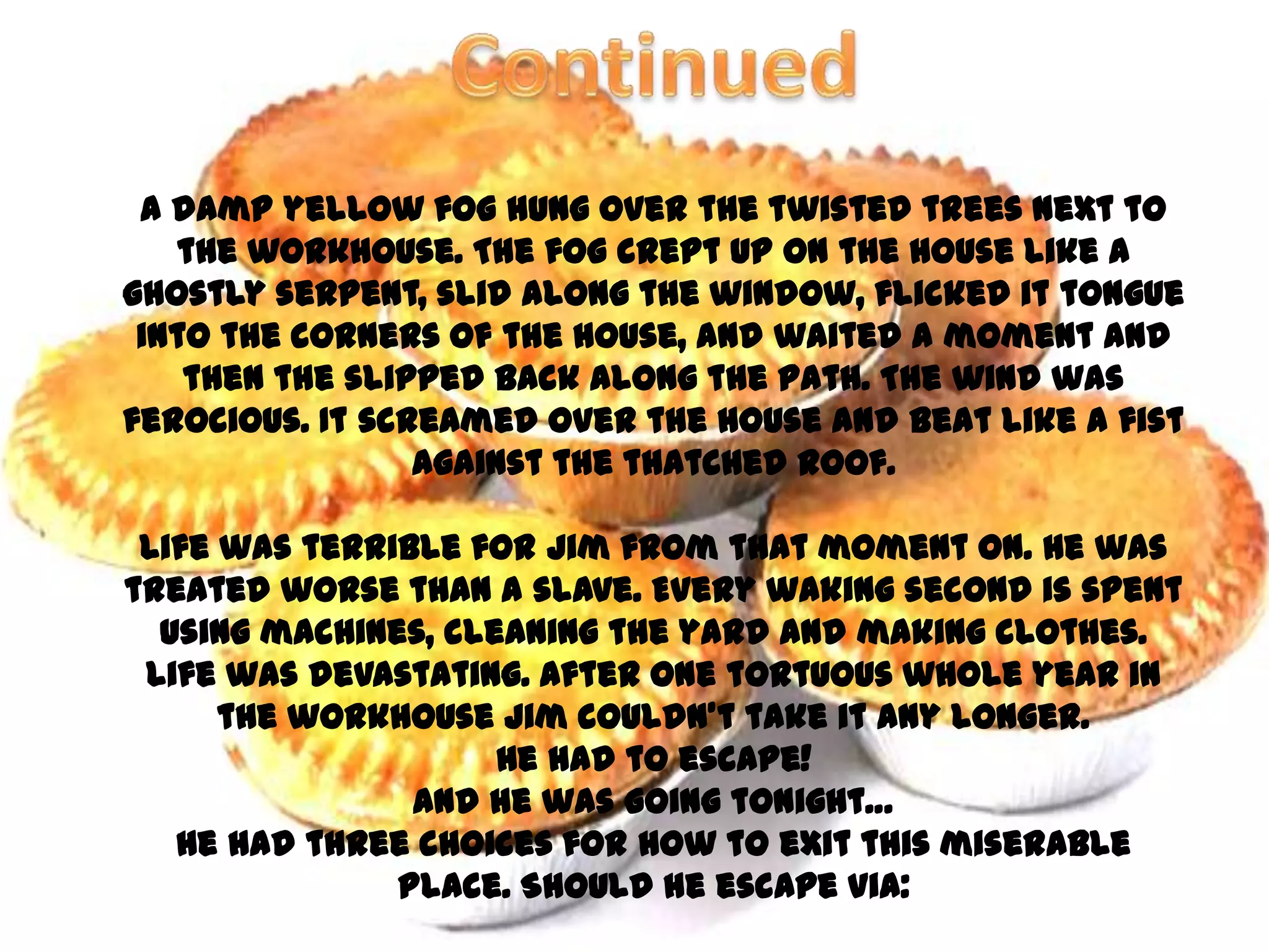 A damp yellow fog hung over the twisted trees next to
   the workhouse. The fog crept up on the house like a
ghostly serpent, slid along the window, flicked it tongue
 into the corners of the house, and waited a moment and
    then the slipped back along the path. The wind was
ferocious. It screamed over the house and beat like a fist
                 against the thatched roof.

 Life was terrible for Jim from that moment on. He was
treated worse than a slave. Every waking second is spent
  using machines, cleaning the yard and making clothes.
 Life was devastating. After one tortuous whole year in
      the workhouse Jim couldn’t take it any longer.
                     He had to escape!
                And he was going tonight…
   He had three choices for how to exit this miserable
               place. Should he escape via:
 
