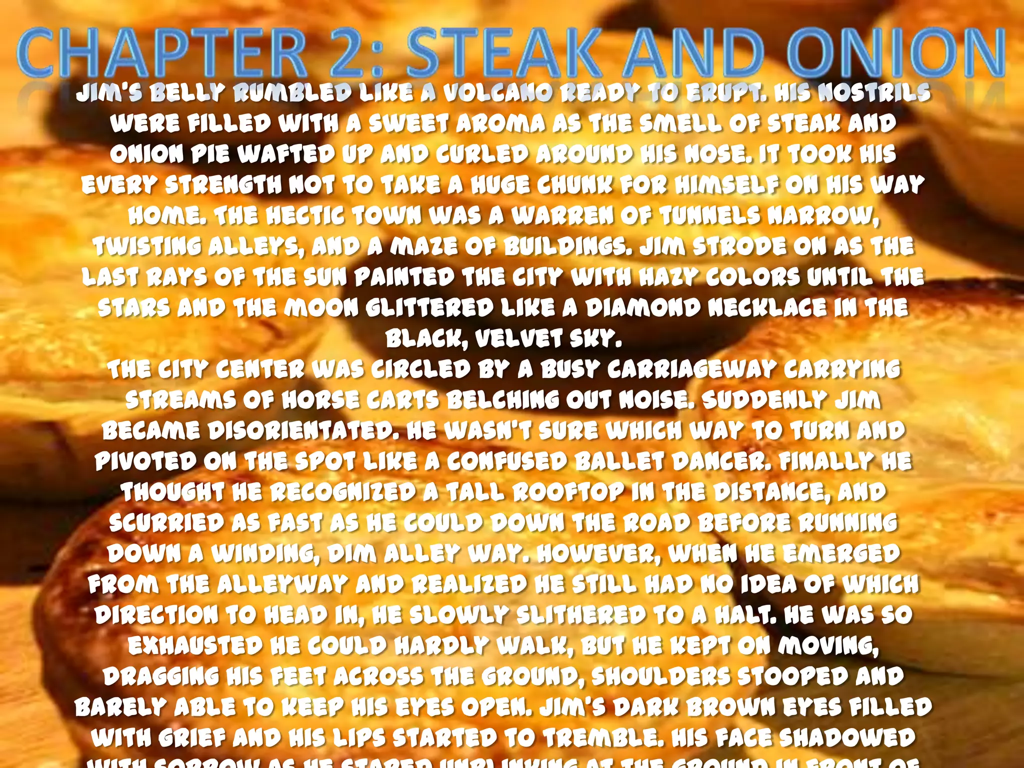 Jim’s belly rumbled like a volcano ready to erupt. His nostrils
   were filled with a sweet aroma as the smell of steak and
   onion pie wafted up and curled around his nose. It took his
every strength not to take a huge chunk for himself on his way
     home. The hectic town was a warren of tunnels narrow,
 twisting alleys, and a maze of buildings. Jim strode on as the
last rays of the sun painted the city with hazy colors until the
  stars and the moon glittered like a diamond necklace in the
                        black, velvet sky.
   The city center was circled by a busy carriageway carrying
    streams of horse carts belching out noise. Suddenly Jim
  became disorientated. He wasn’t sure which way to turn and
  pivoted on the spot like a confused ballet dancer. Finally he
    thought he recognized a tall rooftop in the distance, and
   scurried as fast as he could down the road before running
   down a winding, dim alley way. However, when he emerged
 from the alleyway and realized he still had no idea of which
 direction to head in, he slowly slithered to a halt. He was so
     exhausted he could hardly walk, but he kept on moving,
  dragging his feet across the ground, shoulders stooped and
barely able to keep his eyes open. Jim’s dark brown eyes filled
 with grief and his lips started to tremble. His face shadowed
 