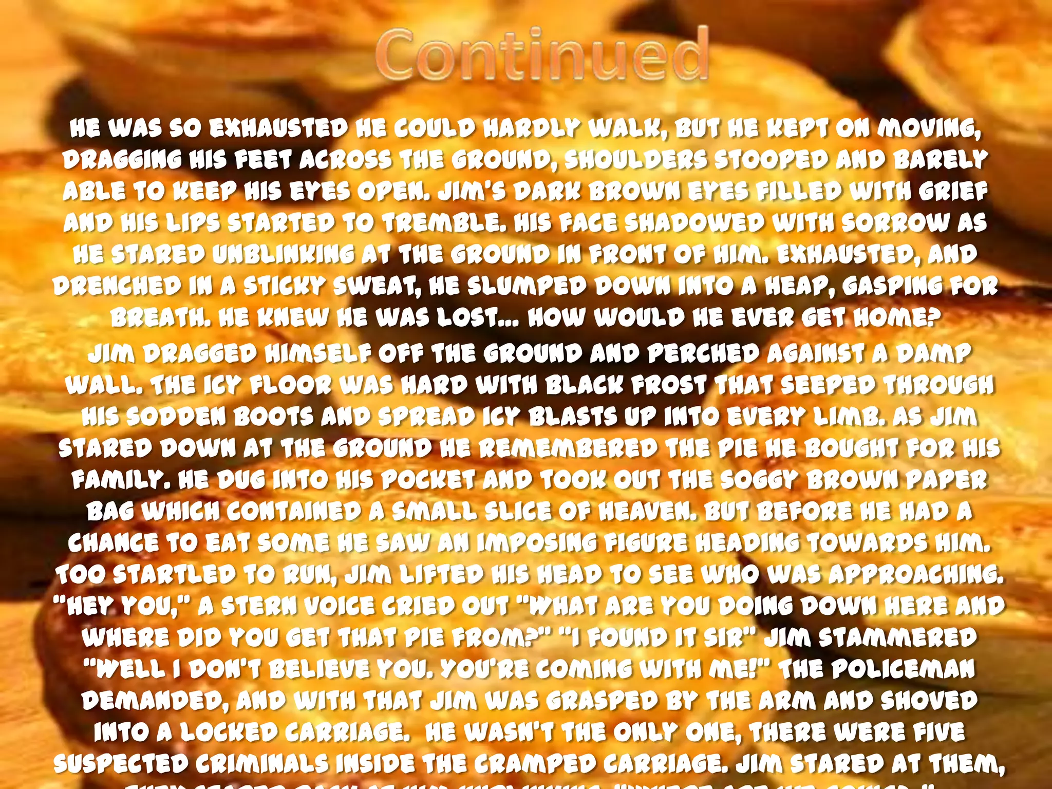 He was so exhausted he could hardly walk, but he kept on moving,
 dragging his feet across the ground, shoulders stooped and barely
 able to keep his eyes open. Jim’s dark brown eyes filled with grief
 and his lips started to tremble. His face shadowed with sorrow as
  he stared unblinking at the ground in front of him. Exhausted, and
drenched in a sticky sweat, he slumped down into a heap, gasping for
      breath. He knew he was lost… How would he ever get home?
   Jim dragged himself off the ground and perched against a damp
 wall. The icy floor was hard with black frost that seeped through
   his sodden boots and spread icy blasts up into every limb. As Jim
stared down at the ground he remembered the pie he bought for his
  family. He dug into his pocket and took out the soggy brown paper
   bag which contained a small slice of heaven. But before he had a
 chance to eat some he saw an imposing figure heading towards him.
Too startled to run, Jim lifted his head to see who was approaching.
‚Hey you,‛ a stern voice cried out ‚What are you doing down here and
   where did you get that pie from?‛ ‚I found it sir‛ Jim stammered
   ‚Well I don’t believe you. You’re coming with me!‛ The policeman
   demanded, and with that Jim was grasped by the arm and shoved
    into a locked carriage. He wasn’t the only one, there were five
suspected criminals inside the cramped carriage. Jim stared at them,
 