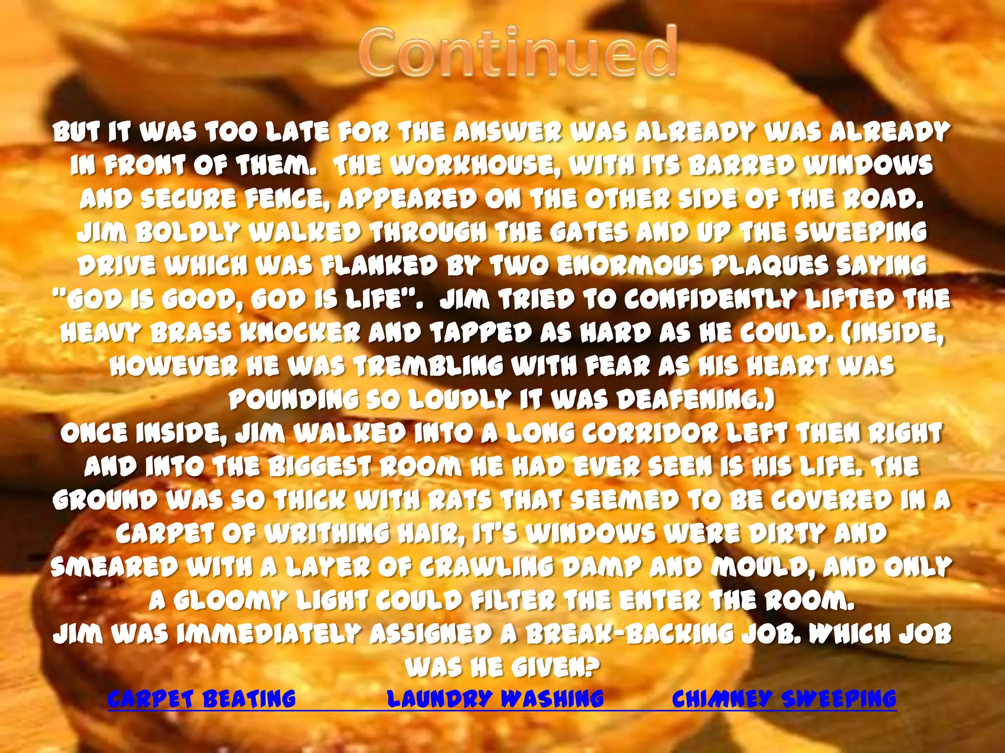 But it was too late for the answer was already was already
  in front of them. The workhouse, with its barred windows
   and secure fence, appeared on the other side of the road.
   Jim boldly walked through the gates and up the sweeping
   drive which was flanked by two enormous plaques saying
‘’God is good, God is life’’. Jim tried to confidently lifted the
 heavy brass knocker and tapped as hard as he could. (Inside,
     however he was trembling with fear as his heart was
             pounding so loudly it was deafening.)
 Once inside, Jim walked into a long corridor left then right
   and into the biggest room he had ever seen is his life. The
ground was so thick with rats that seemed to be covered in a
      carpet of writhing hair, It’s windows were dirty and
smeared with a layer of crawling damp and mould, and only
        a gloomy light could filter the enter the room.
Jim was immediately assigned a break-backing job. Which job
                          was he given?
    CARPET BEATING      LAUNDRY WASHING     CHIMNEY SWEEPING
 