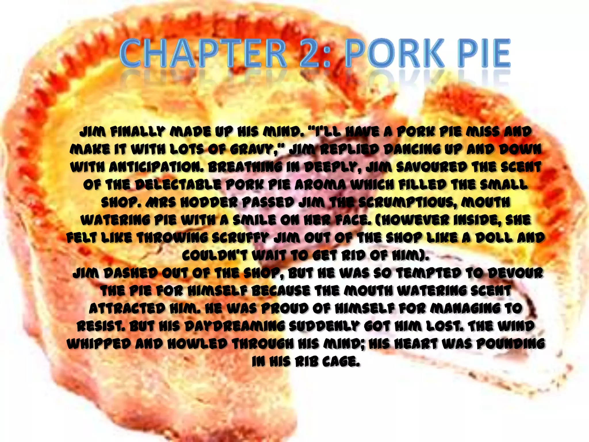 Jim finally made up his mind. ‚I’ll have a pork pie miss and
make it with lots of gravy,‛ Jim replied dancing up and down
 with anticipation. Breathing in deeply, Jim savoured the scent
   of the delectable pork pie aroma which filled the small
     shop. Mrs Hodder passed Jim the scrumptious, mouth
  watering pie with a smile on her face. (However inside, she
felt like throwing scruffy Jim out of the shop like a doll and
                 couldn’t wait to get rid of him).
 Jim dashed out of the shop, but he was so tempted to devour
     the pie for himself because the mouth watering scent
    attracted him. He was proud of himself for managing to
 resist. But his daydreaming suddenly got him lost. The wind
whipped and howled through his mind; his heart was pounding
                          in his rib cage.
 
