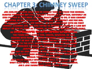 Jim couldn’t decide what job he should take. He stood for several
minutes pondering but still couldn’t decide on an option. Suddenly an
idea popped in Jims head. He knew exactly what to do. It was chimney
  sweeping. He was so scrawny that it was the perfect job for him.
  He managed to find a job quickly. He was soon faced with his first
chimney cleaning job. Jim was trying to appear as brave as a lion but
really he was as timid as a mouse. As soon as he entered the gloomy,
       He lifted himself on theclimbedthe roof. On the outside
          cramped chimney he top of painfully to the top.
         the young boy looked fine. (Inside, however, he was
       shaking with fear). He heard groaning coming from the
       chimney he had left. They were trying to chase him. He
       rooted to the spot, hands trembling and his face ashen
        and drenched in sweat. He initially darted off and he
                 jumped in the next chimney he saw.
       Jim had no idea where he was. Luckily the log fire was
      off so he didn’t burn himself. His mouth was twisted in a
                     scream that never came out.
       Jim coiled himself into a small ball as he didn’t know
      what else to do. There was a slam and the door clicked.
              Jim’s jaw swung right open. It was a maid ...
 