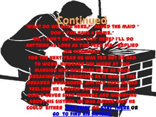 “What do we have here,?” asked the maid “
           don’t you have a home.”
   “No, I don’t but can I stay here? I’ll do
anything as long as you feed me.” replied
                Jim anxiously.
  For the next year he was fed but he had
    to work. However the work at this
    mansion was nowhere near as back
  breaking and laborious as it was in the
 dreaded workhouse. Jim had very mixed
  feelings he looked joyful however he
 could never stop thinking and worrying
  about his sisters. He was aware that he
 could either Run away or Stay there or
            go to find his sisters.
 